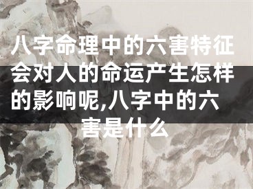 八字命理中的六害特征会对人的命运产生怎样的影响呢,八字中的六害是什么