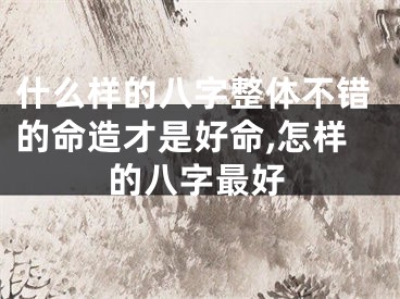 什么样的八字整体不错的命造才是好命,怎样的八字最好