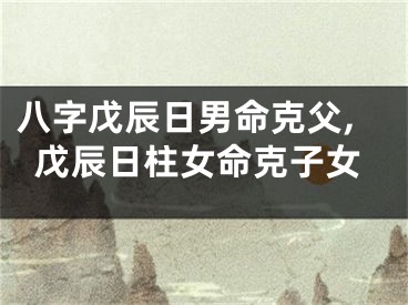 八字戊辰日男命克父,戊辰日柱女命克子女