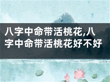 八字中命带活桃花,八字中命带活桃花好不好