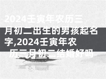 2024壬寅年农历三月初二出生的男孩起名字,2024壬寅年农历三月初二结婚好吗