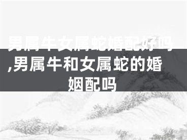 男属牛女属蛇婚配好吗,男属牛和女属蛇的婚姻配吗