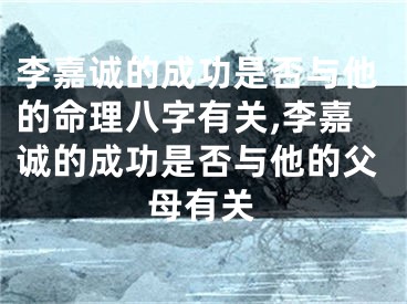 李嘉诚的成功是否与他的命理八字有关,李嘉诚的成功是否与他的父母有关