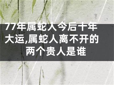 77年属蛇人今后十年大运,属蛇人离不开的两个贵人是谁