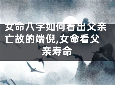 女命八字如何看出父亲亡故的端倪,女命看父亲寿命