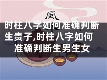 时柱八字如何准确判断生贵子,时柱八字如何准确判断生男生女