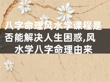 八字命理风水学课程是否能解决人生困惑,风水学八字命理由来