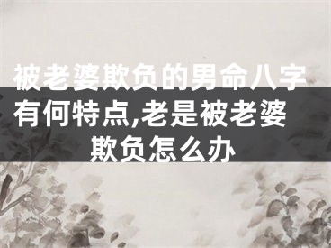 被老婆欺负的男命八字有何特点,老是被老婆欺负怎么办