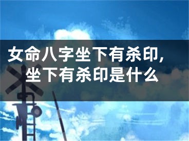 女命八字坐下有杀印,坐下有杀印是什么