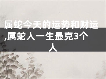 属蛇今天的运势和财运,属蛇人一生最克3个人