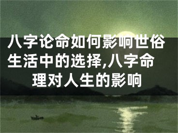 八字论命如何影响世俗生活中的选择,八字命理对人生的影响