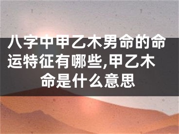 八字中甲乙木男命的命运特征有哪些,甲乙木命是什么意思