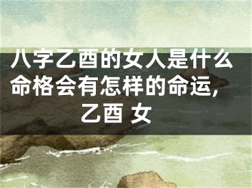 八字乙酉的女人是什么命格会有怎样的命运,乙酉 女