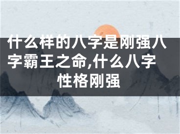 什么样的八字是刚强八字霸王之命,什么八字性格刚强