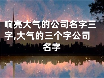 响亮大气的公司名字三字,大气的三个字公司名字