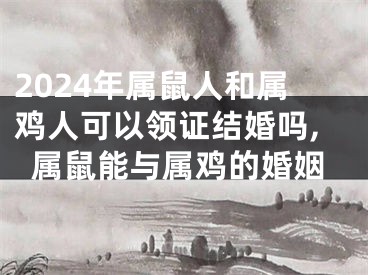 2024年属鼠人和属鸡人可以领证结婚吗,属鼠能与属鸡的婚姻