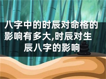 八字中的时辰对命格的影响有多大,时辰对生辰八字的影响