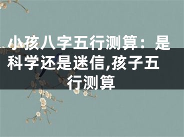 小孩八字五行测算：是科学还是迷信,孩子五行测算