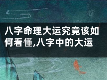 八字命理大运究竟该如何看懂,八字中的大运