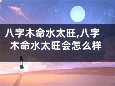 八字木命水太旺,八字木命水太旺会怎么样
