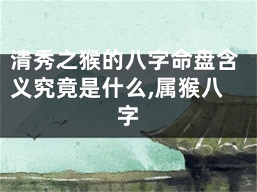 清秀之猴的八字命盘含义究竟是什么,属猴八字