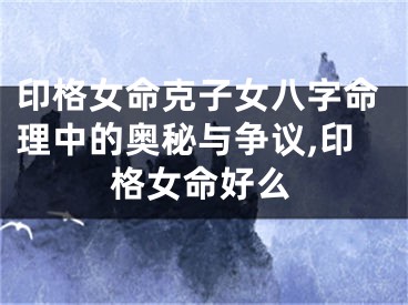 印格女命克子女八字命理中的奥秘与争议,印格女命好么