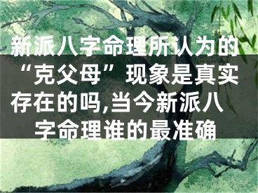 新派八字命理所认为的“克父母”现象是真实存在的吗,当今新派八字命理谁的最准确