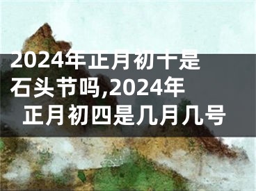 2024年正月初十是石头节吗,2024年正月初四是几月几号