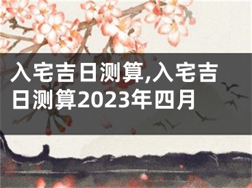 入宅吉日测算,入宅吉日测算2023年四月