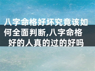 八字命格好坏究竟该如何全面判断,八字命格好的人真的过的好吗