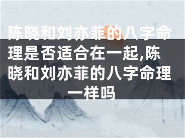陈晓和刘亦菲的八字命理是否适合在一起,陈晓和刘亦菲的八字命理一样吗