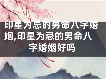 印星为忌的男命八字婚姻,印星为忌的男命八字婚姻好吗