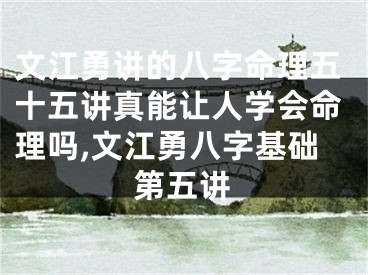文江勇讲的八字命理五十五讲真能让人学会命理吗,文江勇八字基础第五讲