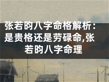 张若昀八字命格解析：是贵格还是劳碌命,张若昀八字命理