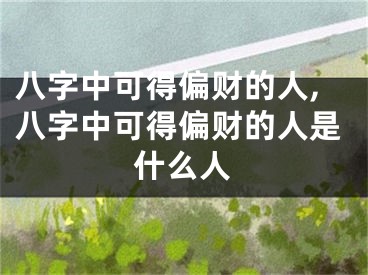 八字中可得偏财的人,八字中可得偏财的人是什么人