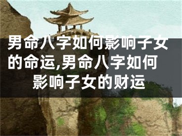 男命八字如何影响子女的命运,男命八字如何影响子女的财运