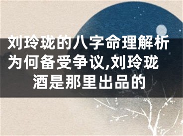 刘玲珑的八字命理解析为何备受争议,刘玲珑酒是那里出品的