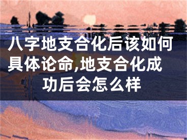 八字地支合化后该如何具体论命,地支合化成功后会怎么样