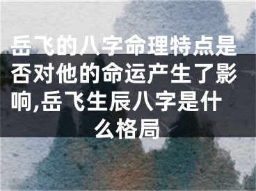 岳飞的八字命理特点是否对他的命运产生了影响,岳飞生辰八字是什么格局