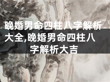 晚婚男命四柱八字解析大全,晚婚男命四柱八字解析大吉