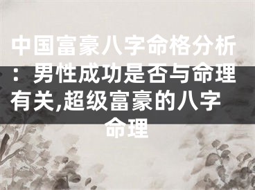 中国富豪八字命格分析：男性成功是否与命理有关,超级富豪的八字命理