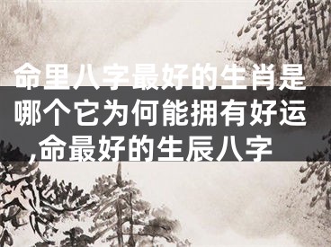 命里八字最好的生肖是哪个它为何能拥有好运,命最好的生辰八字