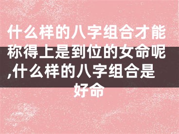 什么样的八字组合才能称得上是到位的女命呢,什么样的八字组合是好命