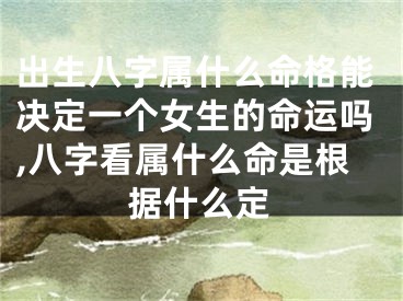 出生八字属什么命格能决定一个女生的命运吗,八字看属什么命是根据什么定