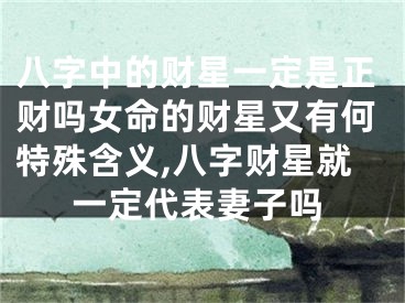 八字中的财星一定是正财吗女命的财星又有何特殊含义,八字财星就一定代表妻子吗