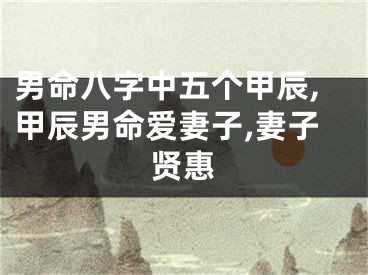 男命八字中五个甲辰,甲辰男命爱妻子,妻子贤惠