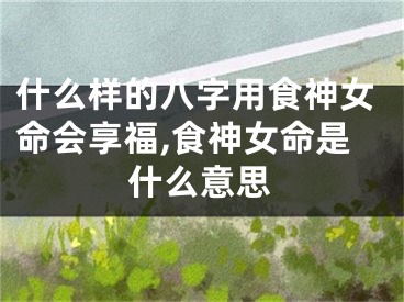什么样的八字用食神女命会享福,食神女命是什么意思