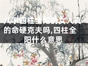 八字四柱全阳的女人真的命硬克夫吗,四柱全阳什么意思