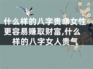 什么样的八字贵命女性更容易赚取财富,什么样的八字女人贵气
