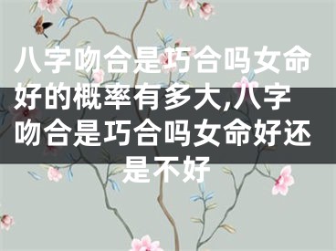 八字吻合是巧合吗女命好的概率有多大,八字吻合是巧合吗女命好还是不好